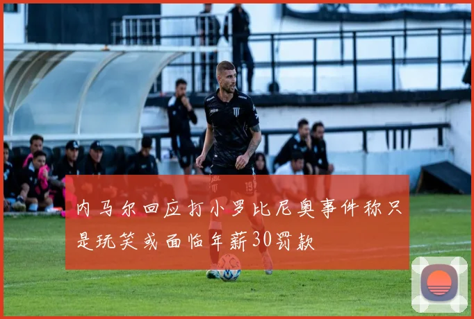 内马尔回应打小罗比尼奥事件称只是玩笑或面临年薪30罚款