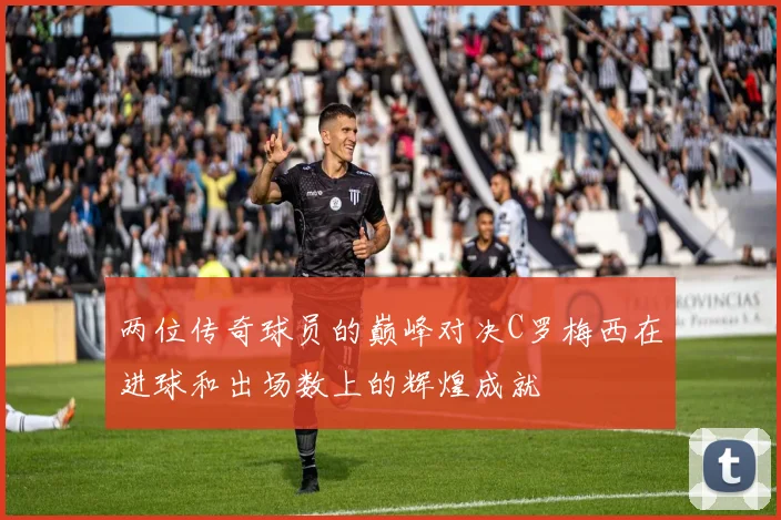 两位传奇球员的巅峰对决C罗梅西在进球和出场数上的辉煌成就
