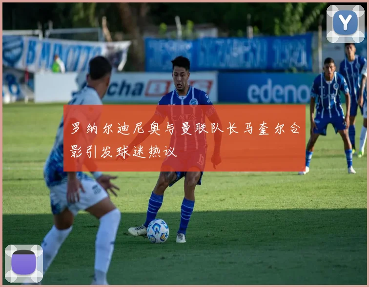 罗纳尔迪尼奥与曼联队长马奎尔合影引发球迷热议