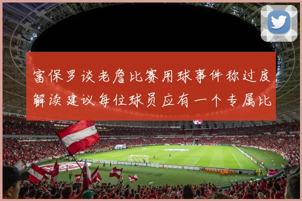 富保罗谈老詹比赛用球事件称过度解读建议每位球员应有一个专属比赛用球