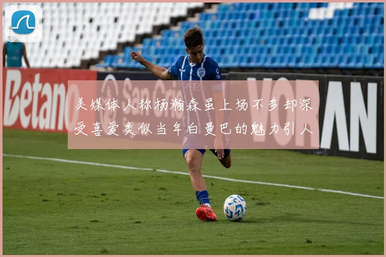 美媒体人称杨瀚森虽上场不多却深受喜爱类似当年白曼巴的魅力引人瞩目