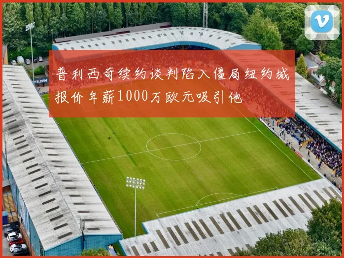 普利西奇续约谈判陷入僵局纽约城报价年薪1000万欧元吸引他