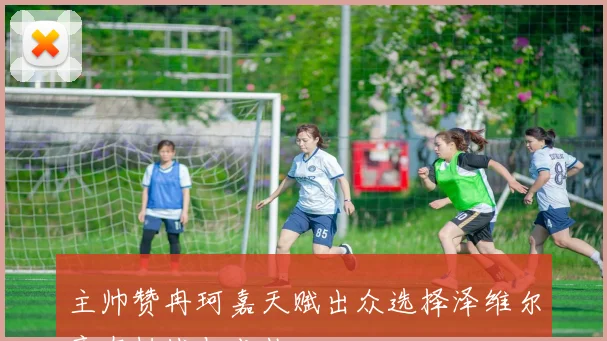主帅赞冉珂嘉天赋出众选择泽维尔意在挑战与成长