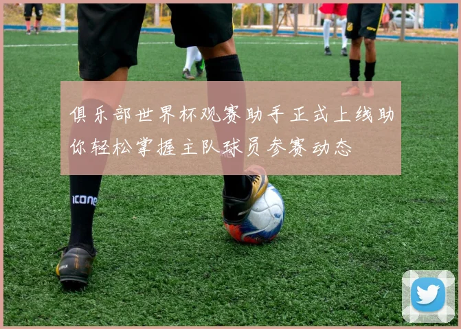 俱乐部世界杯观赛助手正式上线助你轻松掌握主队球员参赛动态