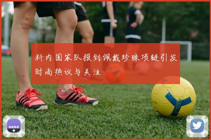 科内国家队报到佩戴珍珠项链引发时尚热议与关注
