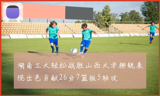 湖南工大轻松战胜山西大学柳锐表现出色贡献26分7篮板5助攻