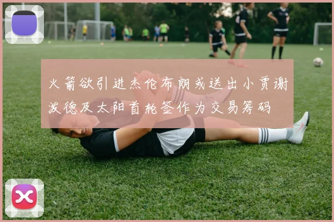 火箭欲引进杰伦布朗或送出小贾谢泼德及太阳首轮签作为交易筹码