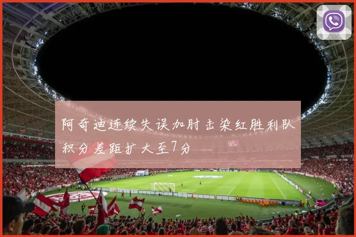 阿奇迪连续失误加肘击染红胜利队积分差距扩大至7分