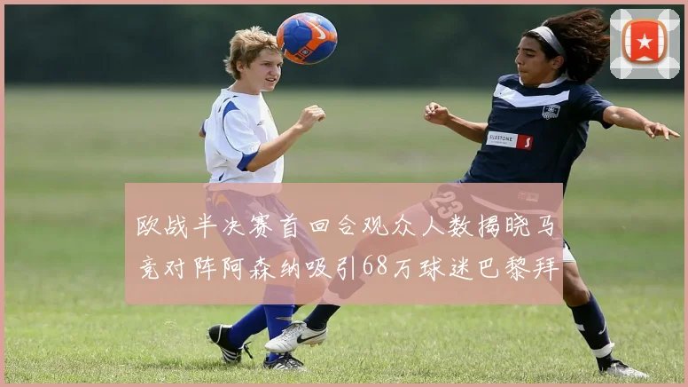 欧战半决赛首回合观众人数揭晓马竞对阵阿森纳吸引68万球迷巴黎拜仁紧随其后