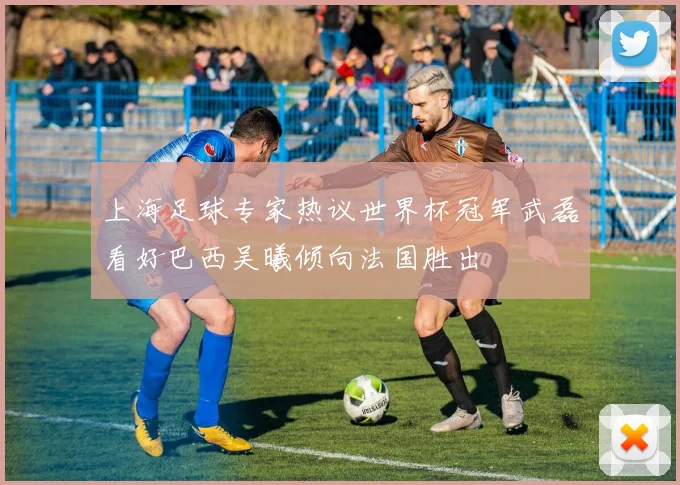 上海足球专家热议世界杯冠军武磊看好巴西吴曦倾向法国胜出